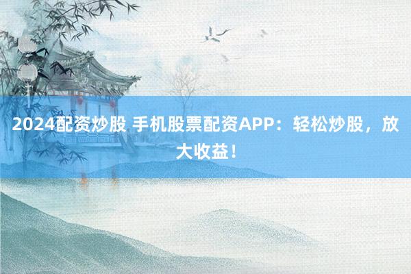 2024配资炒股 手机股票配资APP：轻松炒股，放大收益！