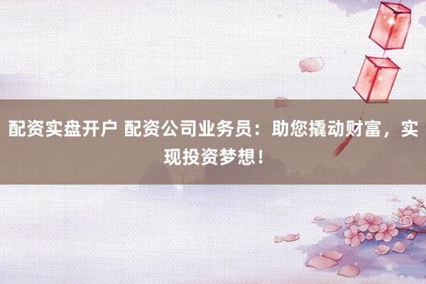 配资实盘开户 配资公司业务员：助您撬动财富，实现投资梦想！
