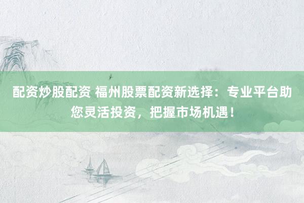 配资炒股配资 福州股票配资新选择：专业平台助您灵活投资，把握市场机遇！