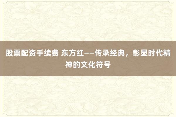 股票配资手续费 东方红——传承经典，彰显时代精神的文化符号