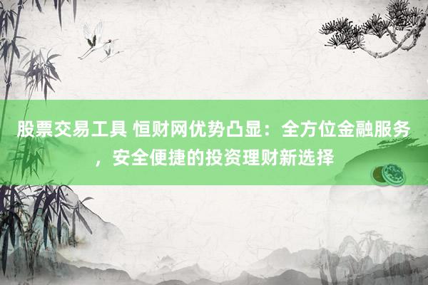 股票交易工具 恒财网优势凸显：全方位金融服务，安全便捷的投资理财新选择