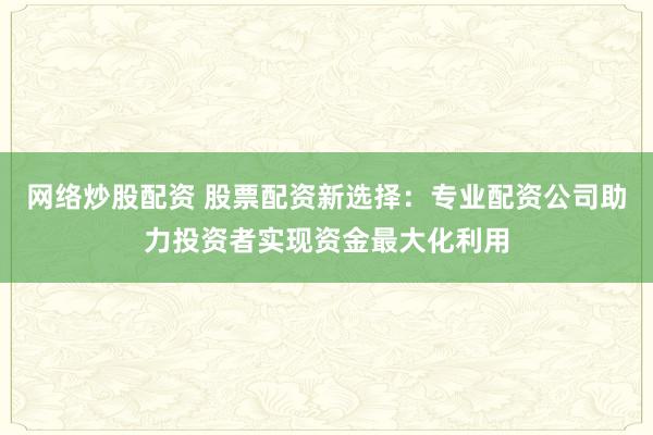 网络炒股配资 股票配资新选择：专业配资公司助力投资者实现资金最大化利用