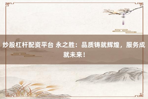 炒股杠杆配资平台 永之胜：品质铸就辉煌，服务成就未来！