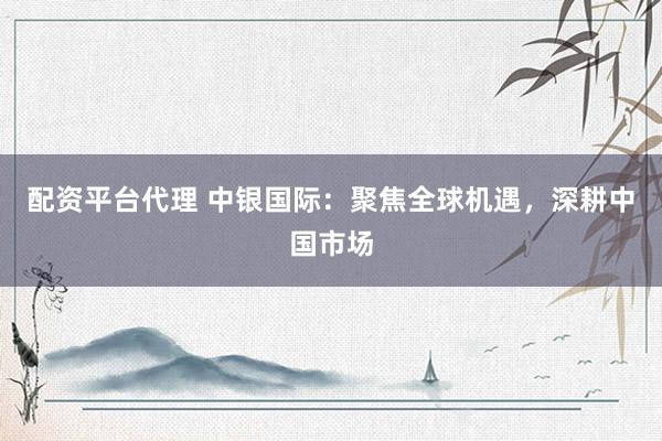 配资平台代理 中银国际：聚焦全球机遇，深耕中国市场