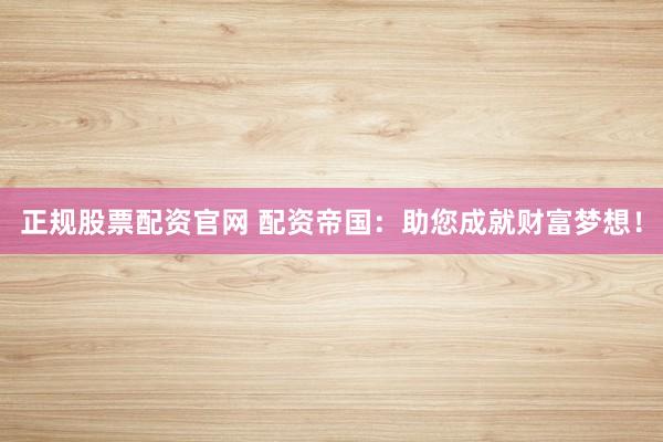 正规股票配资官网 配资帝国：助您成就财富梦想！