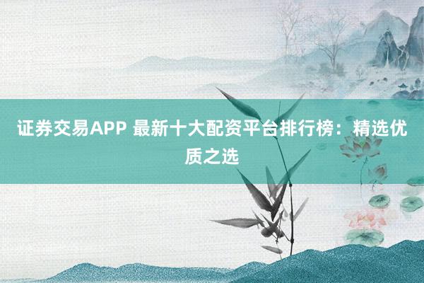 证券交易APP 最新十大配资平台排行榜：精选优质之选