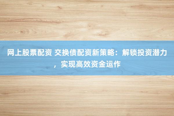 网上股票配资 交换债配资新策略：解锁投资潜力，实现高效资金运作