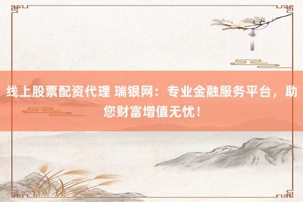线上股票配资代理 瑞银网：专业金融服务平台，助您财富增值无忧！