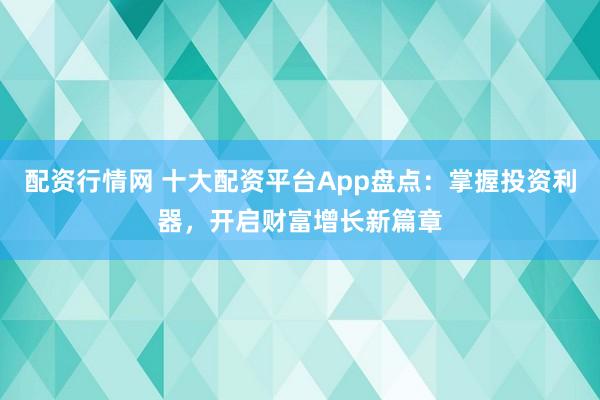 配资行情网 十大配资平台App盘点：掌握投资利器，开启财富增长新篇章
