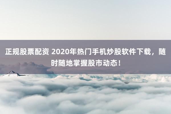 正规股票配资 2020年热门手机炒股软件下载，随时随地掌握股市动态！