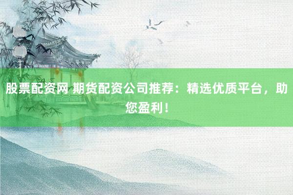股票配资网 期货配资公司推荐：精选优质平台，助您盈利！