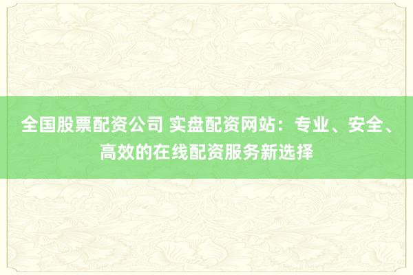 全国股票配资公司 实盘配资网站：专业、安全、高效的在线配资服务新选择