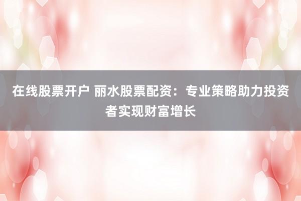 在线股票开户 丽水股票配资：专业策略助力投资者实现财富增长