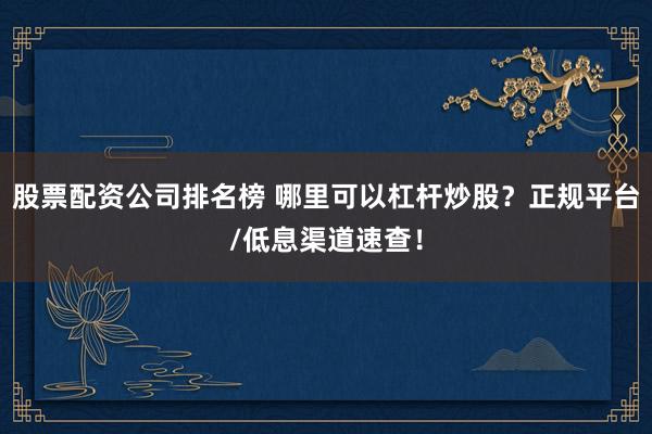 股票配资公司排名榜 哪里可以杠杆炒股？正规平台/低息渠道速查！