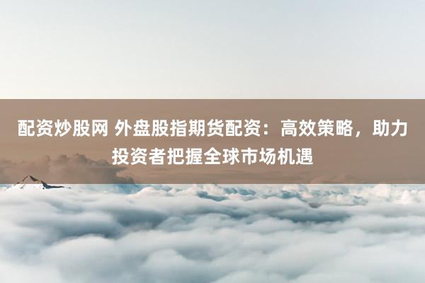 配资炒股网 外盘股指期货配资：高效策略，助力投资者把握全球市场机遇