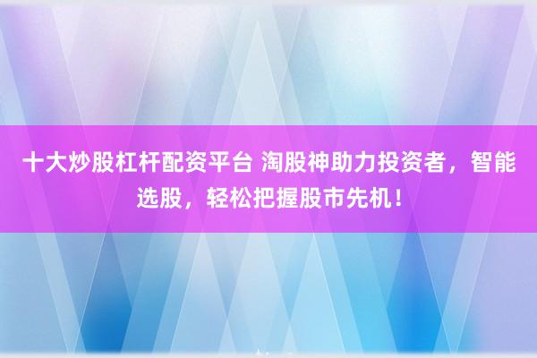 十大炒股杠杆配资平台 淘股神助力投资者，智能选股，轻松把握股市先机！