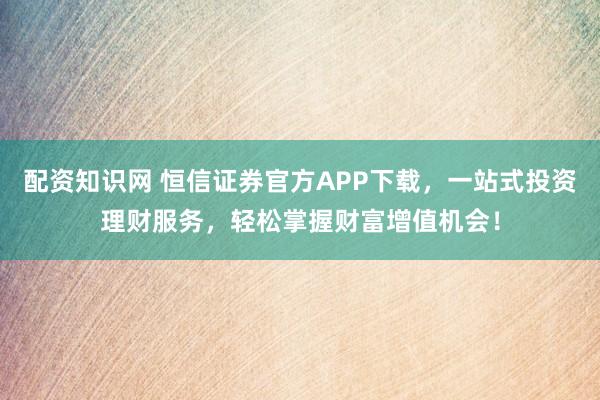 配资知识网 恒信证券官方APP下载，一站式投资理财服务，轻松掌握财富增值机会！