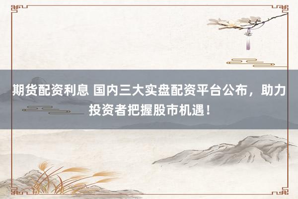 期货配资利息 国内三大实盘配资平台公布，助力投资者把握股市机遇！