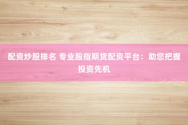配资炒股排名 专业股指期货配资平台：助您把握投资先机