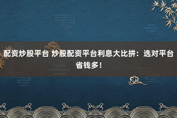 配资炒股平台 炒股配资平台利息大比拼：选对平台省钱多！
