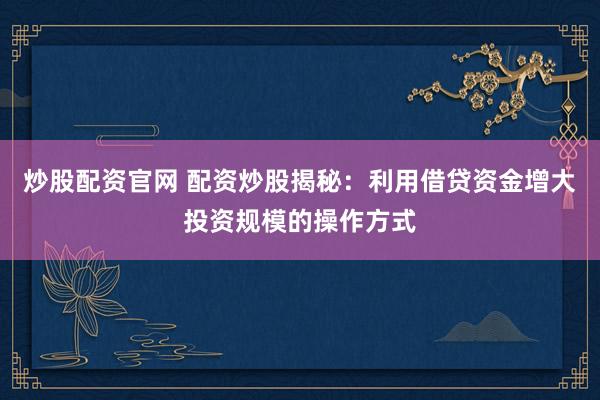 炒股配资官网 配资炒股揭秘：利用借贷资金增大投资规模的操作方式