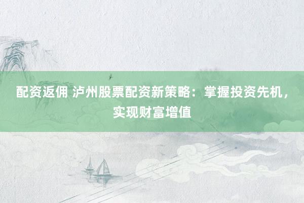 配资返佣 泸州股票配资新策略：掌握投资先机，实现财富增值