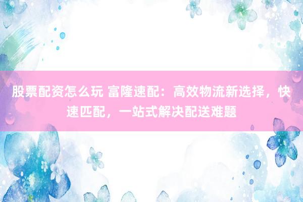 股票配资怎么玩 富隆速配：高效物流新选择，快速匹配，一站式解决配送难题