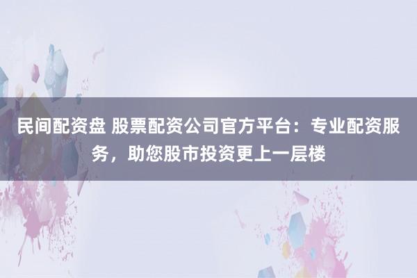 民间配资盘 股票配资公司官方平台：专业配资服务，助您股市投资更上一层楼
