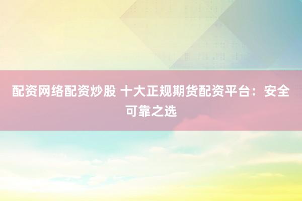 配资网络配资炒股 十大正规期货配资平台：安全可靠之选