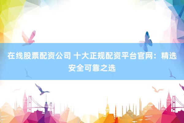在线股票配资公司 十大正规配资平台官网：精选安全可靠之选