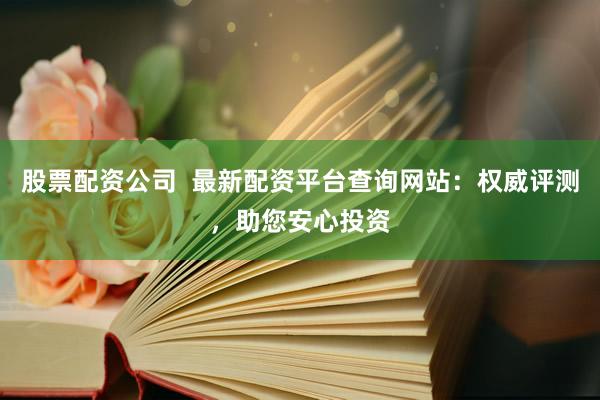 股票配资公司  最新配资平台查询网站：权威评测，助您安心投资