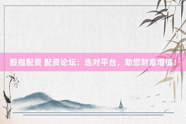 股指配资 配资论坛：选对平台，助您财富增值！