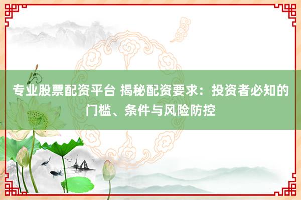 专业股票配资平台 揭秘配资要求：投资者必知的门槛、条件与风险防控