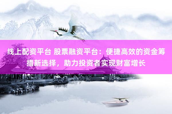 线上配资平台 股票融资平台：便捷高效的资金筹措新选择，助力投资者实现财富增长