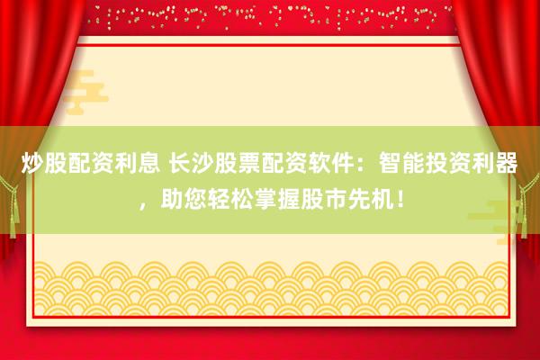 炒股配资利息 长沙股票配资软件：智能投资利器，助您轻松掌握股市先机！