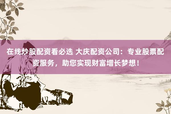 在线炒股配资看必选 大庆配资公司：专业股票配资服务，助您实现财富增长梦想！