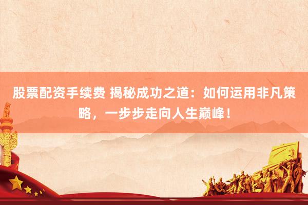 股票配资手续费 揭秘成功之道：如何运用非凡策略，一步步走向人生巅峰！