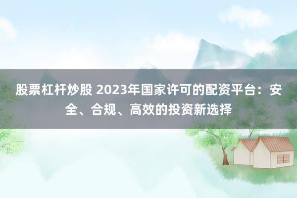 股票杠杆炒股 2023年国家许可的配资平台：安全、合规、高效的投资新选择
