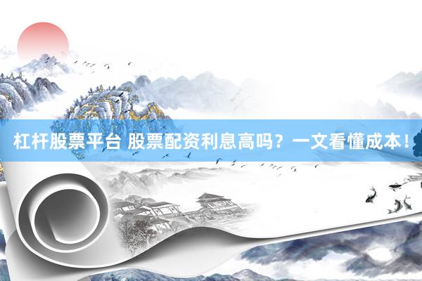 杠杆股票平台 股票配资利息高吗？一文看懂成本！