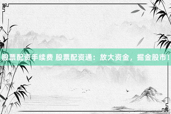 股票配资手续费 股票配资通：放大资金，掘金股市！