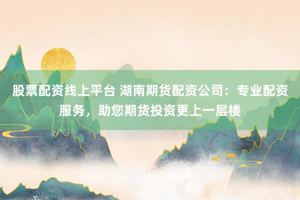 股票配资线上平台 湖南期货配资公司：专业配资服务，助您期货投资更上一层楼