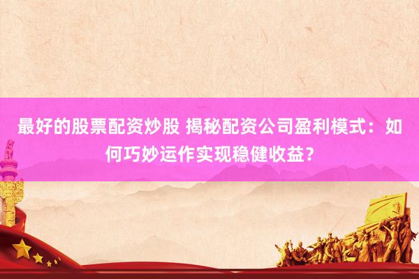 最好的股票配资炒股 揭秘配资公司盈利模式：如何巧妙运作实现稳健收益？