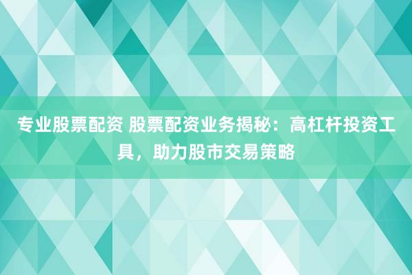 专业股票配资 股票配资业务揭秘：高杠杆投资工具，助力股市交易策略