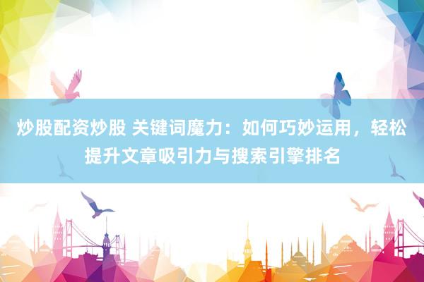 炒股配资炒股 关键词魔力：如何巧妙运用，轻松提升文章吸引力与搜索引擎排名