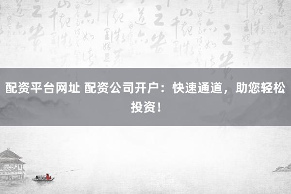 配资平台网址 配资公司开户：快速通道，助您轻松投资！