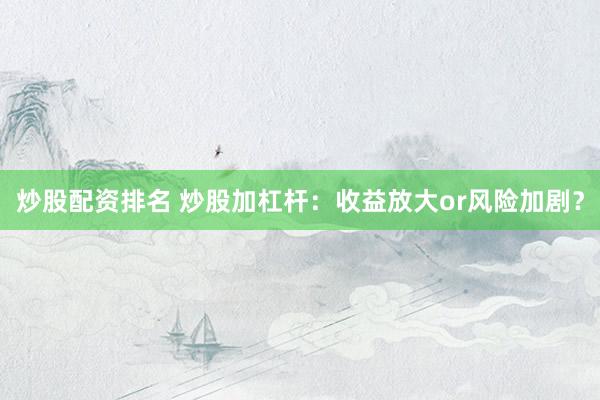 炒股配资排名 炒股加杠杆：收益放大or风险加剧？