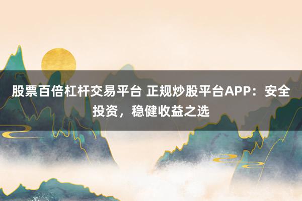 股票百倍杠杆交易平台 正规炒股平台APP：安全投资，稳健收益之选