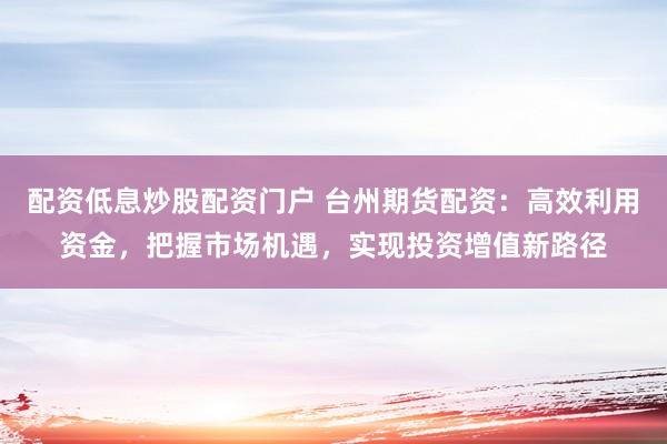配资低息炒股配资门户 台州期货配资：高效利用资金，把握市场机遇，实现投资增值新路径