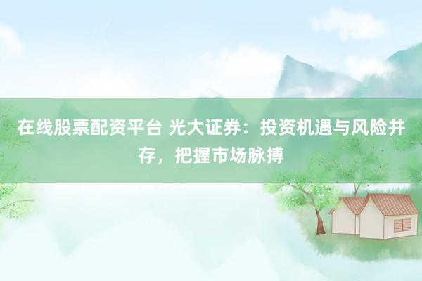 在线股票配资平台 光大证券：投资机遇与风险并存，把握市场脉搏
