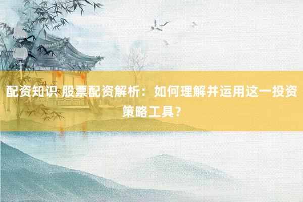 配资知识 股票配资解析：如何理解并运用这一投资策略工具？